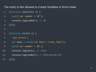 The eval() Is Not Allowed to Create Variables in Strict-mode
43
1. (function nonstrict () {
2. eval('var number = 30');
3. console.log(number); // 30
4. })();
5.
6. (function strict () {
7. 'use strict';
8. var bool = eval('var bool = true; bool');
9. eval('var number = 30');
10. console.log(bool); // true
11. console.log(number); // ReferenceError
12. })();
 
