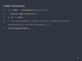 A Basic Timing Event
46
1. var timer = setTimeout(function () {
2. console.log('Executed');
3. }, 10 * 1000);
4. /* The clearTimeout() method cancels a timer previously
established by calling setTimeout() */
5. clearTimeout(timer);
 