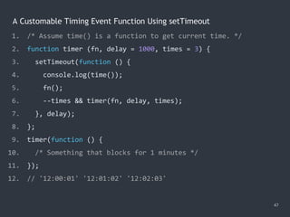 A Customable Timing Event Function Using setTimeout
47
1. /* Assume time() is a function to get current time. */
2. function timer (fn, delay = 1000, times = 3) {
3. setTimeout(function () {
4. console.log(time());
5. fn();
6. --times && timer(fn, delay, times);
7. }, delay);
8. };
9. timer(function () {
10. /* Something that blocks for 1 minutes */
11. });
12. // '12:00:01' '12:01:02' '12:02:03'
 