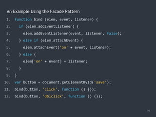 An Example Using the Facade Pattern
70
1. function bind (elem, event, listener) {
2. if (elem.addEventListener) {
3. elem.addEventListener(event, listener, false);
4. } else if (elem.attachEvent) {
5. elem.attachEvent('on' + event, listener);
6. } else {
7. elem['on' + event] = listener;
8. }
9. }
10. var button = document.getElementById('save');
11. bind(button, 'click', function () {});
12. bind(button, 'dblclick', function () {});
 