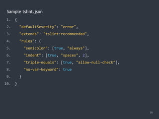 Sample tslint.json
35
1. {
2. "defaultSeverity": "error",
3. "extends": "tslint:recommended",
4. "rules": {
5. "semicolon": [true, "always"],
6. "indent": [true, "spaces", 2],
7. "triple-equals": [true, "allow-null-check"],
8. "no-var-keyword": true
9. }
10. }
 