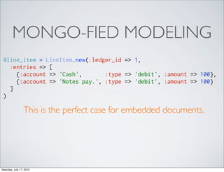 MONGO-FIED MODELING
 @line_item = LineItem.new(:ledger_id => 1,
   :entries => [
     {:account => 'Cash',       :type => 'debit', :amount => 100},
     {:account => 'Notes pay.', :type => 'debit', :amount => 100}
   ]
 )

                 This is the perfect case for embedded documents.




Saturday, July 17, 2010
 