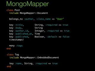 MongoMapper
class Post
  include MongoMapper::Document

 belongs_to :author, :class_name => "User"

 key :title,          String, :required => true
 key :body,           String
 key :author_id,      Integer, :required => true
 key :published_at,   Time
 key :published,      Boolean, :default => false
 timestamps!

  many :tags
end

class Tag
  include MongoMapper::EmbeddedDocument

  key :name, String, :required => true
end
 