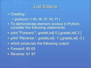List basics Creating gradeList = [ 85, 90, 87, 65, 91 ] To demonstrate element access in Python, consider the following statements print &quot;Forward:&quot;, gradeList[ 0 ],gradeList[ 3 ] print &quot;Reverse:&quot;, gradeList[ -1 ],gradeList[ -3 ] which produces the following output Forward: 85 65 Reverse: 91 87 