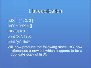 List duplication listX = [ 1, 2, 3 ] listY = listX + [] listY[0] = 0 print &quot;X:&quot;, listX print &quot;y:&quot;, listY Will now produce the following since listY now references a new list which happens to be a duplicate copy of listX. 