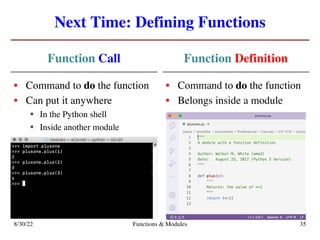 Next Time: Defining Functions
Function Call
• Command to do the function
• Can put it anywhere
§ In the Python shell
§ Inside another module
Function Definition
• Command to do the function
• Belongs inside a module
8/30/22 Functions & Modules 35
 
