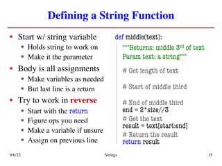 Defining a String Function
• Start w/ string variable
§ Holds string to work on
§ Make it the parameter
• Body is all assignments
§ Make variables as needed
§ But last line is a return
• Try to work in reverse
§ Start with the return
§ Figure ops you need
§ Make a variable if unsure
§ Assign on previous line
def middle(text):
"""Returns: middle 3rd of text
Param text: a string"""
# Get length of text
# Start of middle third
# End of middle third
end = 2*size//3
# Get the text
result = text[start:end]
# Return the result
return result
9/6/22 Strings 15
 