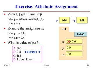 Exercise: Attribute Assignment
• Recall, q gets name in p
>>> p = introcs.Point3(0,0,0)
>>> q = p
• Execute the assignments:
>>> p.x = 5.6
>>> q.x = 7.4
• What is value of p.x?
9/20/22 Objects 18
id4
p id4
q
A: 5.6
B: 7.4
C: id4
D: I don’t know
id4
x 0.0
y 0.0
z 0.0
Point3
5.6
CORRECT
x
 