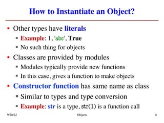 How to Instantiate an Object?
• Other types have literals
§ Example: 1, 'abc’, True
§ No such thing for objects
• Classes are provided by modules
§ Modules typically provide new functions
§ In this case, gives a function to make objects
• Constructor function has same name as class
§ Similar to types and type conversion
§ Example: str is a type, str(1) is a function call
9/20/22 Objects 8
 