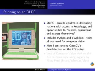 Motivation & Background
           Computer Vision in Python     Diﬀerent platforms
                    More Information     Additional Tools
                            Summary


Running on an OLPC

                                       OLPC - provide children in developing
                                       nations with access to knowledge, and
                                       opportunities to "explore, experiment
                                       and express themselves"
                                       Includes Python and a webcam - thats
                                       all you need for computer vision!
                                       Here I am running OpenCV’s
                                       facedetection on the XO laptop
                                       Lots of Computer Vision work on the
                                       XO has been done using pygame by
                                       Nirav Patel (http://eclecti.cc/olpc)


                       Brian Thorne      Computer Vision in Python
 