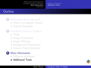 Motivation & Background
                Computer Vision in Python   Diﬀerent platforms
                         More Information   Additional Tools
                                 Summary


Outline

  1   Motivation & Background
       What is Computer Vision?
       Uses & Examples
  2   Computer Vision in Python
        Tools
        Image Acquisition
        Image Filtering
        Background Subtraction
        Feature Point Detection
  3   More Information
       Diﬀerent platforms
       Additional Tools

                            Brian Thorne    Computer Vision in Python
 