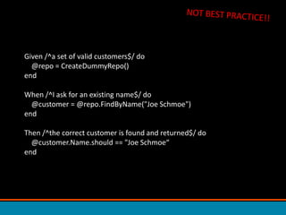 NOT BEST PRACTICE!!Given /^a set of valid customers$/ do     @repo = CreateDummyRepo()endWhen /^I ask for an existing name$/ do    @customer = @repo.FindByName(&quot;Joe Schmoe&quot;)endThen /^the correct customer is found and returned$/ do    @customer.Name.should == &quot;Joe Schmoe“end