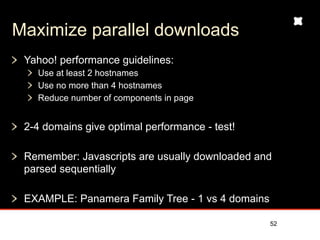 Maximize parallel downloads
 Yahoo! performance guidelines:
   Use at least 2 hostnames
   Use no more than 4 hostnames
   Reduce number of components in page


 2-4 domains give optimal performance - test!

 Remember: Javascripts are usually downloaded and
 parsed sequentially

 EXAMPLE: Panamera Family Tree - 1 vs 4 domains

                                                  52
 