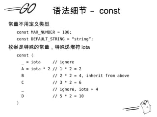 语法细节 –  const 常量不用定义类型 const MAX_NUMBER = 100; const DEFAULT_STRING = “string”; 枚举是特殊的常量，特殊递增符 iota const ( _ = iota  // ignore A = iota * 2 // 1 * 2 = 2 B  // 2 * 2 = 4, inherit from above C  // 3 * 2 = 6 _  // ignore, iota = 4 D  // 5 * 2 = 10 ) 
