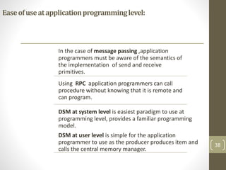 Easeofuseatapplicationprogramminglevel:
In the case of message passing ,application
programmers must be aware of the semantics of
the implementation of send and receive
primitives.
Using RPC application programmers can call
procedure without knowing that it is remote and
can program.
DSM at system level is easiest paradigm to use at
programming level, provides a familiar programming
model.
DSM at user level is simple for the application
programmer to use as the producer produces item and
calls the central memory manager.
38
 