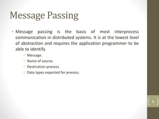 Message Passing
• Message passing is the basis of most interprocess
communication in distributed systems. It is at the lowest level
of abstraction and requires the application programmer to be
able to identify
 Message.
 Name of source.
 Destination process.
 Data types expected for process.
6
 