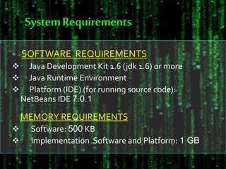 SystemRequirements
SOFTWARE REQUIREMENTS
 Java Development Kit 1.6 (jdk 1.6) or more
 Java Runtime Environment
 Platform (IDE) (for running source code):
NetBeans IDE 7.0.1
MEMORY REQUIREMENTS
 Software: 500 KB
 Implementation Software and Platform: 1 GB
 