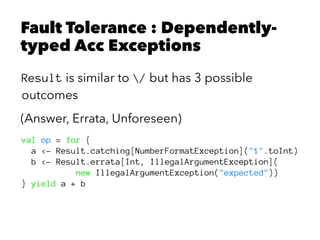 Fault Tolerance : Dependently-
typed Acc Exceptions
Result is similar to / but has 3 possible
outcomes
(Answer, Errata, Unforeseen)
val op = for {
a <- Result.catching[NumberFormatException]("1".toInt)
b <- Result.errata[Int, IllegalArgumentException](
new IllegalArgumentException("expected"))
} yield a + b
 