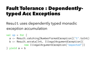 Fault Tolerance : Dependently-
typed Acc Exceptions
Result uses dependently typed monadic
exception accumulation
val op = for {
a <- Result.catching[NumberFormatException]("1".toInt)
b <- Result.errata[Int, IllegalArgumentException](
new IllegalArgumentException("expected"))
} yield a + b
 