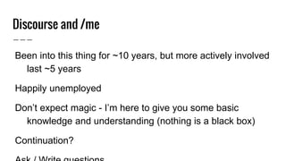 Discourse and /me
● Been into this thing for ~10 years, but more actively
involved last ~5 years
● Happily unemployed
● Don’t expect magic - I’m here to give you some basic
knowledge and understanding (nothing is a black box)
● Continuation?
● Ask / Write questions
 