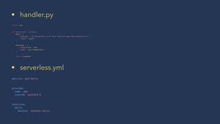 • handler.py
import json
def hello(event, context):
body = {
"message": "Go Serverless v1.0! Your function executed successfully!",
"input": event
}
response = {
"statusCode": 200,
"body": json.dumps(body)
}
return response
• serverless.yml
service: py3-hello
provider:
name: aws
runtime: python3.6
functions:
hello:
handler: handler.hello
 