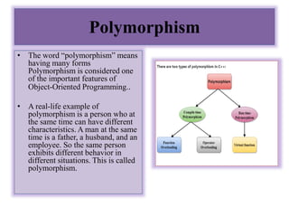 Polymorphism
• The word “polymorphism” means
having many forms
Polymorphism is considered one
of the important features of
Object-Oriented Programming..
• A real-life example of
polymorphism is a person who at
the same time can have different
characteristics. A man at the same
time is a father, a husband, and an
employee. So the same person
exhibits different behavior in
different situations. This is called
polymorphism.
 