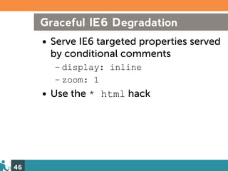 Graceful IE6 Degradation
     • Serve IE6 targeted properties served
       by conditional comments
       – display: inline
       – zoom: 1
     • Use the * html hack




46
 
