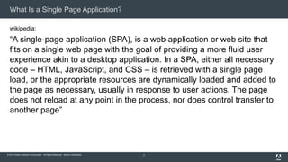 © 2015 Adobe Systems Incorporated. All Rights Reserved. Adobe Confidential.
What Is a Single Page Application?
wikipedia:
“A single-page application (SPA), is a web application or web site that
fits on a single web page with the goal of providing a more fluid user
experience akin to a desktop application. In a SPA, either all necessary
code – HTML, JavaScript, and CSS – is retrieved with a single page
load, or the appropriate resources are dynamically loaded and added to
the page as necessary, usually in response to user actions. The page
does not reload at any point in the process, nor does control transfer to
another page”
2
 