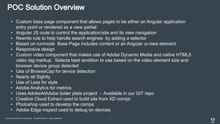 © 2015 Adobe Systems Incorporated. All Rights Reserved. Adobe Confidential. 7
• Custom base page component that allows pages to be either an Angular application
entry point or rendered as a view partial
• Angular JS code to control the application/site and its view navigation
• Rewrite rule to help handle search engines by adding a selector
• Based on runmode Base Page includes content or an Angular ui-view element
• Responsive design
• Custom video component that makes use of Adobe Dynamic Media and native HTML5
video tag markup. Selects best rendition to use based on the video element size and
browser device group detected
• Use of BrowseCap for device detection
• Nearly all Sightly
• Use of Less for style
• Adobe Analytics for metrics
• Uses AdobeAtAdobe boiler plate project - Available in our GIT repo
• Creative Cloud Extract used to build site from XD comps
• Photoshop used to develop the comps
• Adobe Edge inspect used to debug on devices
 