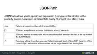 JSONPath
Working with JSON in PostgreSQL vs. MongoDB
.key Returns an object member with the specified key
[*] Wildcard array element accessor that returns all array elements
.* Wildcard member accessor that returns the values of all members located at the top level of
the current object
.** Recursive wildcard member accessor that processes all levels of the JSON hierarchy of the
current object and returns all the member values, regardless of their nesting level
JSONPath allows you to specify an expression (using a syntax similar to the
property access notation in Javascript) to query or project your JSON data.
 