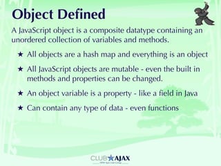 Object Deﬁned
A JavaScript object is a composite datatype containing an
unordered collection of variables and methods.
 ★ All objects are a hash map and everything is an object
 ★ All JavaScript objects are mutable - even the built in
   methods and properties can be changed.
 ★ An object variable is a property - like a ﬁeld in Java
 ★ Can contain any type of data - even functions
 