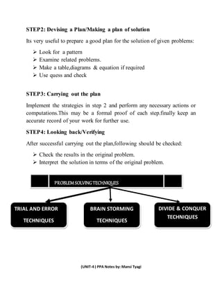 (UNIT-4 ) PPA Notes by: Mansi Tyagi
STEP2: Devising a Plan/Making a plan of solution
Its very useful to prepare a good plan for the solution of given problems:
 Look for a pattern
 Examine related problems.
 Make a table,diagrams & equation if required
 Use quess and check
STEP3: Carrying out the plan
Implement the strategies in step 2 and perform any necessary actions or
computations.This may be a formal proof of each step.finally keep an
accurate record of your work for further use.
STEP4: Looking back/Verifying
After successful carrying out the plan,following should be checked:
 Check the results in the original problem.
 Interpret the solution in terms of the original problem.
BRB11
PROBLEM SOLVING TECHNIQUES
TRIAL AND ERROR
TECHNIQUES
BRAIN STORMING
TECHNIQUES
DIVIDE & CONQUER
TECHNIQUES
 