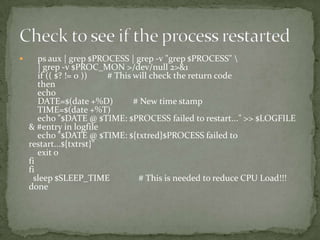       ps aux | grep $PROCESS | grep -v "grep $PROCESS" 
       | grep -v $PROC_MON >/dev/null 2>&1
       if (( $? != 0 ))  # This will check the return code
       then
       echo
       DATE=$(date +%D)         # New time stamp
       TIME=$(date +%T)
       echo "$DATE @ $TIME: $PROCESS failed to restart..." >> $LOGFILE
    & #entry in logfile
       echo "$DATE @ $TIME: ${txtred}$PROCESS failed to
    restart...${txtrst}"
       exit 0
    fi
    fi
      sleep $SLEEP_TIME          # This is needed to reduce CPU Load!!!
    done
 