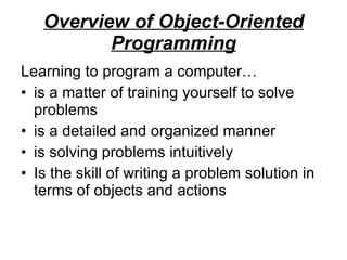 Overview of Object-Oriented Programming Learning to program a computer… is a matter of training yourself to solve problems is a detailed and organized manner is solving problems intuitively Is the skill of writing a problem solution in terms of objects and actions 