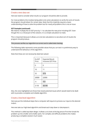 Programming Fundamentals
13
Create a test data set
Here we need to consider what results our program should be able to provide.
For most problems this involves being able to do some calculations to verify the sorts of results
the program should obtain for certain data. Note that this implicitly requires a basic
understanding of how to solve the problem but for nearly all problems this is not an issue.
GST Example (continued)
We need to multiply the ex-GST price by 1.1 to calculate the new price including GST. Even
though this is a critical part of the solution, it is a simple calculation to make.
This is important because it allows us to do test calculations to see what sort of results the
program should produce.
This process verifies our algorithm as correct and is called desk checking.
The following table represents some possible values that you can test in a preliminary way to
understand the behaviour of the algorithm.
Note that these are not necessarily ideal test values!
Ex-GST
Price
Expected Result
Inclusive GST Price
0 0
10 11
25 27.5
20000 22000
-5 -5.5
21.95 24.145
Also, the ones highlighted are those that reveal potential issues which would need to be dealt
with to provide a complete and reliable algorithm.
Create a low-level algorithm
Here we put the individual steps that a computer will require to process our input to the desired
output.
Here we take our high-level algorithm and break each step down or decompose it.
This method is called top-down design. It allows us to look at the big picture first then break the
problem up into smaller and smaller parts. For complex and difficult problems this makes
producing a complete solution much easier.
 