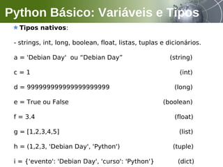 Tipos nativos:
- strings, int, long, boolean, float, listas, tuplas e dicionários.
a = 'Debian Day' ou “Debian Day” (string)
c = 1 (int)
d = 999999999999999999999 (long)
e = True ou False (boolean)
f = 3.4 (float)
g = [1,2,3,4,5] (list)
h = (1,2,3, 'Debian Day', 'Python') (tuple)
i = {'evento': 'Debian Day', 'curso': 'Python'} (dict)
Python Básico: Variáveis e Tipos
 