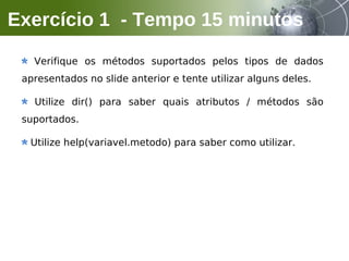 Verifique os métodos suportados pelos tipos de dados
apresentados no slide anterior e tente utilizar alguns deles.
Utilize dir() para saber quais atributos / métodos são
suportados.
Utilize help(variavel.metodo) para saber como utilizar.
Exercício 1 - Tempo 15 minutos
 