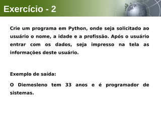 Crie um programa em Python, onde seja solicitado ao
usuário o nome, a idade e a profissão. Após o usuário
entrar com os dados, seja impresso na tela as
informações deste usuário.
Exemplo de saída:
O Diemesleno tem 33 anos e é programador de
sistemas.
Exercício - 2
 