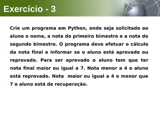 Crie um programa em Python, onde seja solicitado ao
aluno o nome, a nota do primeiro bimestre e a nota do
segundo bimestre. O programa deve efetuar o cálculo
da nota final e informar se o aluno está aprovado ou
reprovado. Para ser aprovado o aluno tem que ter
nota final maior ou igual a 7. Nota menor a 4 o aluno
está reprovado. Nota maior ou igual a 4 e menor que
7 o aluno está de recuperação.
Exercício - 3
 