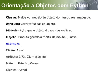 Classe: Molde ou modelo do objeto do mundo real mapeado.
Atributo: Características do objeto.
Método: Ação que o objeto é capaz de realizar.
Objeto: Produto gerado a martir do molde. (Classe)
Exemplo:
Classe: Aluno
Atributo: 1.72, 23, masculino
Método: Estudar, Correr
Objeto: Juvenal
Orientação a Objetos com Python
 