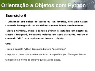Exercício 6
- Utilizando seu editor de textos ou IDE favorito, crie uma classe
chamada Tamagoshi com os atributos nome, idade, saude e fome.
- Abra o terminal, inicie o console python e instancie um objeto da
classe Tamagoshi, colocando valores em seus atributos. Utilize o
comando “dir” para conhecer a classe e o objeto.
OBS:
- Inicie o console Python dentro do diretório “programas”
- Importe a classe com o comando: from tamagoshi import Tamagoshi onde
tamagoshi é o nome do arquivo que está sua classe.
Orientação a Objetos com Python
 