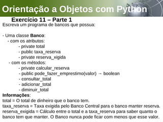 Orientação a Objetos com Python
Exercício 11 – Parte 1
Escreva um programa de bancos que possua:
- Uma classe Banco:
- com os atributos:
- private total
- public taxa_reserva
- private reserva_xigida
- com os métodos:
- private calcular_reserva
- public pode_fazer_emprestimo(valor) → boolean
- consultar_total
- adicionar_total
- diminuir_total
Informações:
total = O total de dinheiro que o banco tem.
taxa_reserva = Taxa exigida pelo Banco Central para o banco manter reserva.
reserva_exigida = Cálculo entre o total e a taxa_reserva para saber quanto o
banco tem que manter. O Banco nunca pode ficar com menos que esse valor.
 