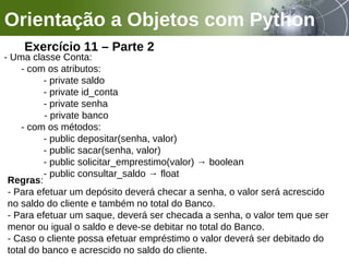 Orientação a Objetos com Python
Exercício 11 – Parte 2
- Uma classe Conta:
- com os atributos:
- private saldo
- private id_conta
- private senha
- private banco
- com os métodos:
- public depositar(senha, valor)
- public sacar(senha, valor)
- public solicitar_emprestimo(valor) → boolean
- public consultar_saldo → float
Regras:
- Para efetuar um depósito deverá checar a senha, o valor será acrescido
no saldo do cliente e também no total do Banco.
- Para efetuar um saque, deverá ser checada a senha, o valor tem que ser
menor ou igual o saldo e deve-se debitar no total do Banco.
- Caso o cliente possa efetuar empréstimo o valor deverá ser debitado do
total do banco e acrescido no saldo do cliente.
 