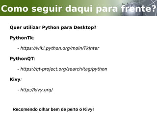 Quer utilizar Python para Desktop?
PythonTk:
- https://wiki.python.org/moin/TkInter
PythonQT:
- https://qt-project.org/search/tag/python
Kivy:
- http://kivy.org/
Como seguir daqui para frente?
Recomendo olhar bem de perto o Kivy!
 