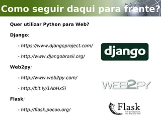 Quer utilizar Python para Web?
Django:
- https://www.djangoproject.com/
- http://www.djangobrasil.org/
Web2py:
- http://www.web2py.com/
- http://bit.ly/1AbHxSi
Flask:
- http://flask.pocoo.org/
Como seguir daqui para frente?
 