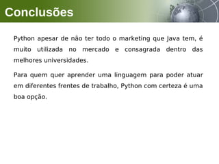 Python apesar de não ter todo o marketing que Java tem, é
muito utilizada no mercado e consagrada dentro das
melhores universidades.
Para quem quer aprender uma linguagem para poder atuar
em diferentes frentes de trabalho, Python com certeza é uma
boa opção.
Conclusões
 
