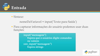 Entrada
 Sintaxe:
nomeDaVariavel = input(’Texto para Saída’)
 Para capturar informações do usuário podemos usar duas
funções:
input(“mensagem”)
Espera que o usuários digite comandos
ou valores
raw_input(“mensagem”)
Espera strings
 