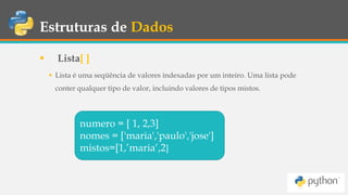 Estruturas de Dados
 Lista[ ]
 Lista é uma seqüência de valores indexadas por um inteiro. Uma lista pode
conter qualquer tipo de valor, incluindo valores de tipos mistos.
numero = [ 1, 2,3]
nomes = ['maria','paulo','jose']
mistos=[1,’maria’,2]
 