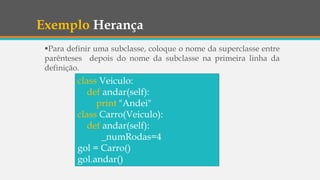Exemplo Herança
Para definir uma subclasse, coloque o nome da superclasse entre
parênteses depois do nome da subclasse na primeira linha da
definição.
class Veiculo:
def andar(self):
print "Andei"
class Carro(Veiculo):
def andar(self):
_numRodas=4
gol = Carro()
gol.andar()
 