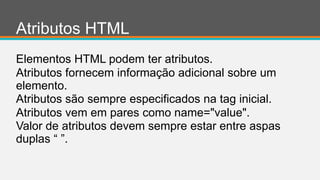 Atributos HTML
Elementos HTML podem ter atributos.
Atributos fornecem informação adicional sobre um
elemento.
Atributos são sempre especificados na tag inicial.
Atributos vem em pares como name="value".
Valor de atributos devem sempre estar entre aspas
duplas “ ”.
 